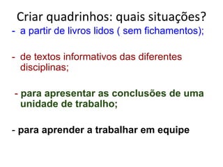 Criar quadrinhos: quais situações? a partir de livros lidos ( sem fichamentos); de textos informativos das diferentes disciplinas;   -  para apresentar as conclusões de uma unidade de trabalho; -  para aprender a trabalhar em equipe 