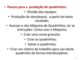 Passos para a  produção de quadrinhos: Divisão das equipes; Produção do storyboard,  a partir do texto recebido; Acessar o site Máquina de Quadrinhos, ler as instruções: Como usar a Máquina; Criar uma conta gratuita; Criar os quadrinhos; Salvar o quadrinho; Criar um roteiro de trabalho para uso deste quadrinho de forma interdisciplinar; 