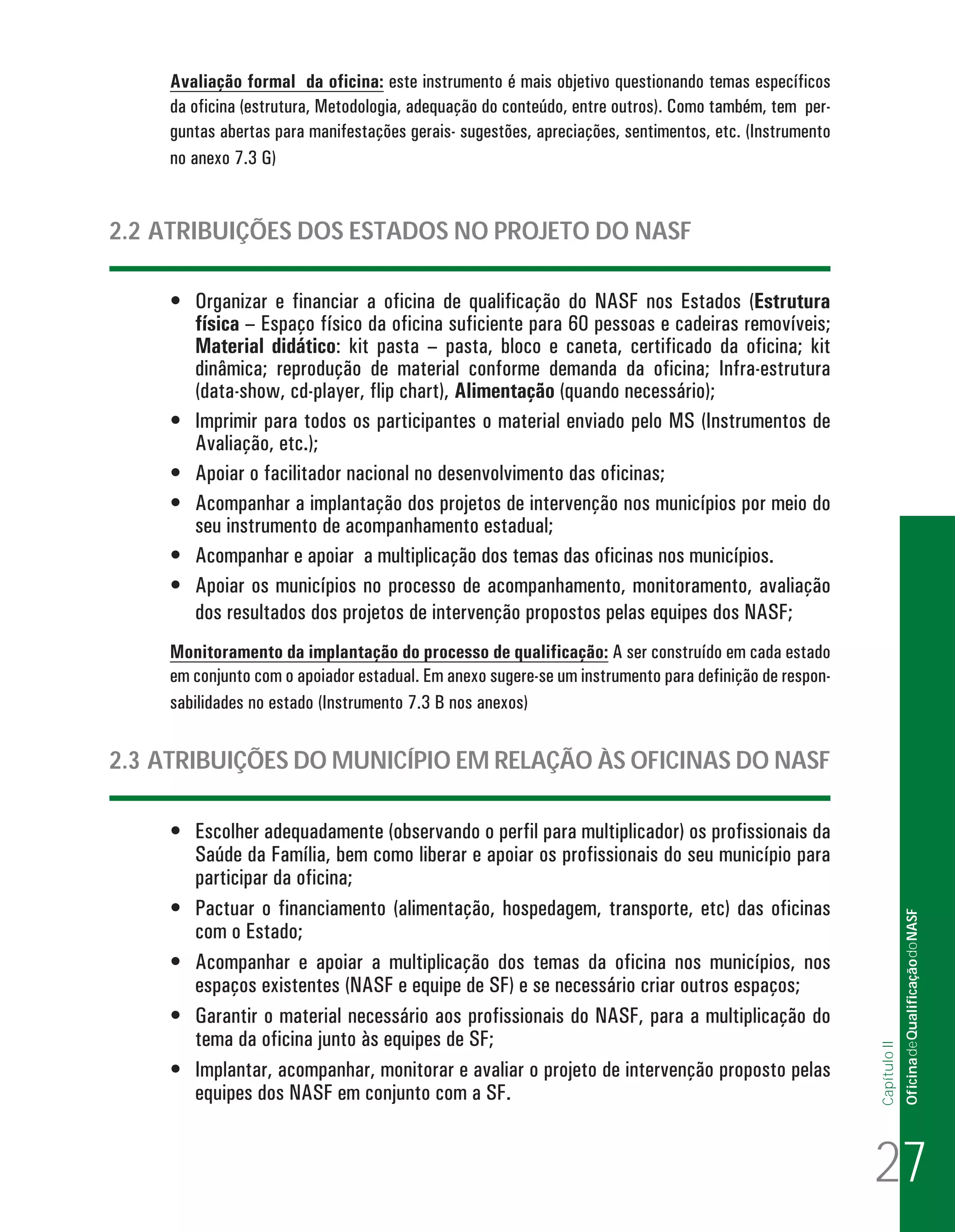 Avaliação formal da oficina: este instrumento é mais objetivo questionando temas específicos
da oficina (estrutura, Metodologia, adequação do conteúdo, entre outros). Como também, tem perguntas abertas para manifestações gerais- sugestões, apreciações, sentimentos, etc. (Instrumento
no anexo 7.3 G)

2.2 ATRIBUIÇÕES DOS ESTADOS NO PROJETO DO NASF
•	 Organizar e financiar a oficina de qualificação do NASF nos Estados (Estrutura
física – Espaço físico da oficina suficiente para 60 pessoas e cadeiras removíveis;
Material didático: kit pasta – pasta, bloco e caneta, certificado da oficina; kit
dinâmica; reprodução de material conforme demanda da oficina; Infra-estrutura
(data-show, cd-player, flip chart), Alimentação (quando necessário);
•	 Imprimir para todos os participantes o material enviado pelo MS (Instrumentos de
Avaliação, etc.);
•	 Apoiar o facilitador nacional no desenvolvimento das oficinas;
•	 Acompanhar a implantação dos projetos de intervenção nos municípios por meio do
seu instrumento de acompanhamento estadual;
•	 Acompanhar e apoiar a multiplicação dos temas das oficinas nos municípios.
•	 Apoiar os municípios no processo de acompanhamento, monitoramento, avaliação
dos resultados dos projetos de intervenção propostos pelas equipes dos NASF;
Monitoramento da implantação do processo de qualificação: A ser construído em cada estado
em conjunto com o apoiador estadual. Em anexo sugere-se um instrumento para definição de responsabilidades no estado (Instrumento 7.3 B nos anexos)

Of icina de Qualificação do NASF

•	 Escolher adequadamente (observando o perfil para multiplicador) os profissionais da
Saúde da Família, bem como liberar e apoiar os profissionais do seu município para
participar da oficina;
•	 Pactuar o financiamento (alimentação, hospedagem, transporte, etc) das oficinas
com o Estado;
•	 Acompanhar e apoiar a multiplicação dos temas da oficina nos municípios, nos
espaços existentes (NASF e equipe de SF) e se necessário criar outros espaços;
•	 Garantir o material necessário aos profissionais do NASF, para a multiplicação do
tema da oficina junto às equipes de SF;
•	 Implantar, acompanhar, monitorar e avaliar o projeto de intervenção proposto pelas
equipes dos NASF em conjunto com a SF.

Capítulo II

2.3 ATRIBUIÇÕES DO MUNICÍPIO EM RELAÇÃO ÀS OFICINAS DO NASF

27
Oficina de Qualificacao do NASF_15-12-10.indd 27

16/12/2010 15:39:12

 