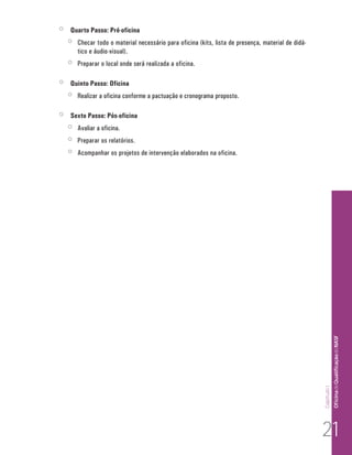 Capítulo I 
Of icina de Qualificação do NASF 
jj Quarto Passo: Pré-oficina 
jj Checar todo o material necessário para oficina (kits, lista de presença, material de didá-tico 
e áudio-visual). 
jj Preparar o local onde será realizada a oficina. 
jj Quinto Passo: Oficina 
jj Realizar a oficina conforme a pactuação e cronograma proposto. 
jj Sexto Passo: Pós-oficina 
jj Avaliar a oficina. 
jj Preparar os relatórios. 
jj Acompanhar os projetos de intervenção elaborados na oficina. 
21 
 