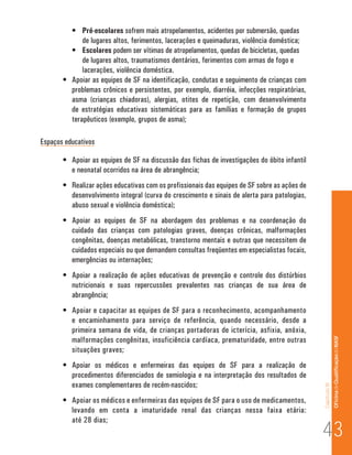 Capítulo III 
Of icina de Qualificação do NASF 
• Pré-escolares sofrem mais atropelamentos, acidentes por submersão, quedas 
de lugares altos, ferimentos, lacerações e queimaduras, violência doméstica; 
• Escolares podem ser vítimas de atropelamentos, quedas de bicicletas, quedas 
de lugares altos, traumatismos dentários, ferimentos com armas de fogo e 
lacerações, violência doméstica. 
• Apoiar as equipes de SF na identificação, condutas e seguimento de crianças com 
problemas crônicos e persistentes, por exemplo, diarréia, infecções respiratórias, 
asma (crianças chiadoras), alergias, otites de repetição, com desenvolvimento 
de estratégias educativas sistemáticas para as famílias e formação de grupos 
terapêuticos (exemplo, grupos de asma); 
Espaços educativos 
• Apoiar as equipes de SF na discussão das fichas de investigações do óbito infantil 
e neonatal ocorridos na área de abrangência; 
• Realizar ações educativas com os profissionais das equipes de SF sobre as ações de 
desenvolvimento integral (curva do crescimento e sinais de alerta para patologias, 
abuso sexual e violência doméstica); 
• Apoiar as equipes de SF na abordagem dos problemas e na coordenação do 
cuidado das crianças com patologias graves, doenças crônicas, malformações 
congênitas, doenças metabólicas, transtorno mentais e outras que necessitem de 
cuidados especiais ou que demandem consultas freqüentes em especialistas focais, 
emergências ou internações; 
• Apoiar a realização de ações educativas de prevenção e controle dos distúrbios 
nutricionais e suas repercussões prevalentes nas crianças de sua área de 
abrangência; 
• Apoiar e capacitar as equipes de SF para o reconhecimento, acompanhamento 
e encaminhamento para serviço de referência, quando necessário, desde a 
primeira semana de vida, de crianças portadoras de icterícia, asfixia, anóxia, 
malformações congênitas, insuficiência cardíaca, prematuridade, entre outras 
situações graves; 
• Apoiar os médicos e enfermeiras das equipes de SF para a realização de 
procedimentos diferenciados de semiologia e na interpretação dos resultados de 
exames complementares de recém-nascidos; 
• Apoiar os médicos e enfermeiras das equipes de SF para o uso de medicamentos, 
levando em conta a imaturidade renal das crianças nessa faixa etária: 
até 28 dias; 43 
 