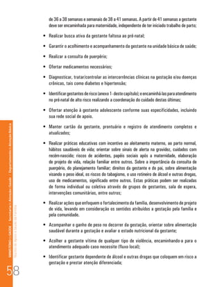 de 36 a 38 semanas e semanais de 38 a 41 semanas. A partir de 41 semanas a gestante 
deve ser encaminhada para maternidade, independente de ter iniciado trabalho de parto; 
• Realizar busca ativa da gestante faltosa ao pré-natal; 
• Garantir o acolhimento e acompanhamento da gestante na unidade básica de saúde; 
• Realizar a consulta de puerpério; 
• Ofertar medicamentos necessários; 
• Diagnosticar, tratar/controlar as intercorrências clínicas na gestação e/ou doenças 
crônicas, tais como diabetes e hipertensão; 
• Identificar gestantes de risco (anexo 1- deste capítulo); e encaminhá-las para atendimento 
no pré-natal de alto risco realizando a coordenação do cuidado destas últimas; 
• Ofertar atenção à gestante adolescente conforme suas especificidades, incluindo 
sua rede social de apoio. 
• Manter cartão da gestante, prontuário e registro de atendimento completos e 
atualizados; 
• Realizar práticas educativas com incentivo ao aleitamento materno, ao parto normal, 
hábitos saudáveis de vida; orientar sobre sinais de alerta na gravidez, cuidados com 
recém-nascido; riscos de acidentes, papéis sociais após a maternidade, elaboração 
de projeto de vida, relação familiar entre outros. Sobre a importância da consulta de 
puerpério, do planejamento familiar; direitos da gestante e do pai, sobre alimentação 
visando o peso ideal, os riscos do tabagismo, o uso rotineiro de álcool e outras drogas, 
uso de medicamentos, significado entre outros. Estas práticas podem ser realizadas 
de forma individual ou coletiva através de grupos de gestantes, sala de espera, 
intervenções comunitárias, entre outros; 
• Realizar ações que enfoquem o fortalecimento da família, desenvolvimento de projeto 
de vida, levando em consideração os sentidos atribuídos a gestação pela família e 
pela comunidade. 
• Acompanhar o ganho de peso no decorrer da gestação, orientar sobre alimentação 
saudável durante a gestação e avaliar o estado nutricional da gestante; 
• Acolher a gestante vítima de qualquer tipo de violência, encaminhando-a para o 
atendimento adequado caso necessite (fluxo local); 
• Identificar gestante dependente de álcool e outras drogas que coloquem em risco a 
gestação e prestar atenção diferenciada; 58 
MINISTÉRIO da SAÚDE / Secretaria de Atenção à Saúde / Departamento de Atenção Básica 
Núcleo de Apoio a Saúde da Família 
 