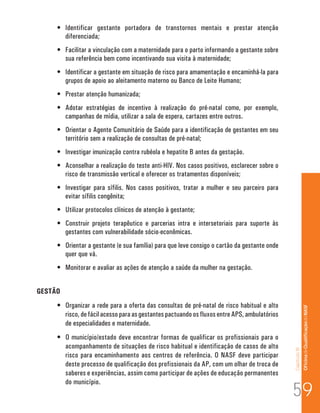 Capítulo III 
Of icina de Qualificação do NASF 
• Identificar gestante portadora de transtornos mentais e prestar atenção 
diferenciada; 
• Facilitar a vinculação com a maternidade para o parto informando a gestante sobre 
sua referência bem como incentivando sua visita à maternidade; 
• Identificar a gestante em situação de risco para amamentação e encaminhá-la para 
grupos de apoio ao aleitamento materno ou Banco de Leite Humano; 
• Prestar atenção humanizada; 
• Adotar estratégias de incentivo à realização do pré-natal como, por exemplo, 
campanhas de mídia, utilizar a sala de espera, cartazes entre outros. 
• Orientar o Agente Comunitário de Saúde para a identificação de gestantes em seu 
território sem a realização de consultas de pré-natal; 
• Investigar imunização contra rubéola e hepatite B antes da gestação. 
• Aconselhar a realização do teste anti-HIV. Nos casos positivos, esclarecer sobre o 
risco de transmissão vertical e oferecer os tratamentos disponíveis; 
• Investigar para sífilis. Nos casos positivos, tratar a mulher e seu parceiro para 
evitar sífilis congênita; 
• Utilizar protocolos clínicos de atenção à gestante; 
• Construir projeto terapêutico e parcerias intra e intersetoriais para suporte às 
gestantes com vulnerabilidade sócio-econômicas. 
• Orientar a gestante (e sua família) para que leve consigo o cartão da gestante onde 
quer que vá. 
• Monitorar e avaliar as ações de atenção a saúde da mulher na gestação. 
GESTÃO 
• Organizar a rede para a oferta das consultas de pré-natal de risco habitual e alto 
risco, de fácil acesso para as gestantes pactuando os fluxos entre APS, ambulatórios 
de especialidades e maternidade. 
• O município/estado deve encontrar formas de qualificar os profissionais para o 
acompanhamento de situações de risco habitual e identificação de casos de alto 
risco para encaminhamento aos centros de referência. O NASF deve participar 
deste processo de qualificação dos profissionais da AP, com um olhar de troca de 
saberes e experiências, assim como participar de ações de educação permanentes 
do município. 59 
 