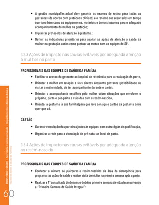 MINISTÉRIO da SAÚDE / Secretaria de Atenção à Saúde / Departamento de Atenção Básica 
Núcleo de Apoio a Saúde da Família 
• A gestão municipal/estadual deve garantir os exames de rotina para todas as 
gestantes (de acordo com protocolos clínicos) e o retorno dos resultados em tempo 
oportuno bem como os equipamentos, materiais e demais insumos para o adequado 
acompanhamento da mulher na gestação; 
• Implantar protocolos de atenção à gestante ; 
• Definir os indicadores prioritários para avaliar as ações de atenção a saúde da 
mulher na gestação assim como pactuar as metas com as equipes de SF. 
3.3.3 Ações de impacto nas causas evitáveis por adequada atenção 
à mul her no parto 
PROFISSIONAIS DAS EQUIPES DE SAÚDE DA FAMÍLIA 
• Facilitar o acesso da gestante ao hospital de referência para a realização do parto, 
• Orientar a mulher em relação a seus diretos enquanto gestante (possibilidade de 
visitar a maternidade, de ter acompanhante durante o parto), 
• Orientar o acompanhante escolhido pela mulher sobre situações que envolvem o 
préparto, parto e pós-parto e cuidados com o recém-nascido, 
• Orientar a gestante (e sua família) para que leve consigo o cartão da gestante onde 
quer que vá. 
GESTÃO 
• Garantir vinculação das parteiras juntos às equipes, com estratégias de qualificação, 
• Organizar a rede para a vinculação do pré-natal ao local de parto. 
3.3.4 Ações de impacto nas causas evitáveis por adequada atenção 
ao recém-nascido 
PROFISSIONAIS DAS EQUIPES DE SAÚDE DA FAMÍLIA 
• Conhecer o número de puérperas e recém-nascidos da área de abrangência para 
programar as ações de saúde e realizar visita domiciliar na primeira semana após o parto; 
• Realizar a 1ª consulta do binômio mãe-bebê na primeira semana de vida desenvolvendo 
a “Primeira Semana de Saúde Integral”: 60 
 