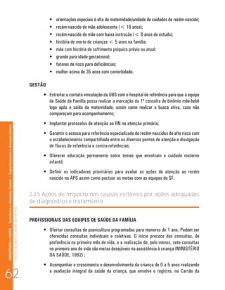 MINISTÉRIO da SAÚDE / Secretaria de Atenção à Saúde / Departamento de Atenção Básica 
Núcleo de Apoio a Saúde da Família 
• orientações especiais à alta da maternidade/unidade de cuidados do recém-nascido; 
• recém-nascido de mãe adolescente ( 18 anos); 
• recém-nascido de mãe com baixa instrução ( 8 anos de estudo); 
• história de morte de crianças  5 anos na família; 
• mãe com história de sofrimento psíquico prévio ou atual; 
• grande para idade gestacional; 
• fatores de risco para deficiências; 
• mulher acima de 35 anos com comorbidade. 
GESTÃO 
• Estreitar o contato-vinculação da UBS com o hospital de referência para que a equipe 
de Saúde da Família possa realizar a marcação da 1ª consulta do binômio mãe-bebê 
logo após a saída da maternidade, assim como realizar a busca ativa, caso não 
compareçam para acompanhamento; 
• Implantar protocolos de atenção ao RN na atenção primária; 
• Garantir o acesso para referência especializada de recém-nascidos de alto risco com 
o estabelecimento compartilhado entre os diversos pontos de atenção e divulgação 
de fluxos de referência e contra-referências; 
• Oferecer educação permanente sobre temas que envolvam o cuidado materno 
infantil; 
• Definir os indicadores prioritários para avaliar as ações de atenção ao recém 
nascido na APS assim como pactuar as metas com as equipes de SF. 
3.3.5 Ações de impacto nas causas evitáveis por ações adequadas 
de diagnóstico e tratamento 
PROFISSIONAIS DAS EQUIPES DE SAÚDE DA FAMÍLIA 
• Ofertar consultas de puericultura programadas para menores de 1 ano. Podem ser 
oferecidas consultas individuais e coletivas. O início precoce das consultas, de 
preferência no primeiro mês de vida, e a realização de, pelo menos, sete consultas 
no primeiro ano de vida são metas desejáveis na assistência à criança (MINISTÉRIO 
DA SAÚDE, 1992) ; 
• Acompanhar o crescimento e desenvolvimento da criança de 0 a 5 anos realizando 
62 a avaliação integral da saúde da criança, que envolve o registro, no Cartão da 
 