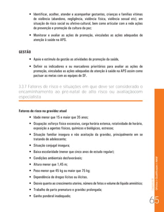Capítulo III 
Of icina de Qualificação do NASF 
• Identificar, acolher, atender e acompanhar gestantes, crianças e famílias vítimas 
de violência (abandono, negligência, violência física, violência sexual etc), em 
situação de risco social ou afetivo-cultural, bem como articular com a rede ações 
de prevenção e promoção da cultura da paz; 
• Monitorar e avaliar as ações de promoção, vinculadas as ações adequadas de 
atenção à saúde na APS. 
GESTÃO 
• Apoio e estímulo da gestão as atividades de promoção da saúde, 
• Definir os indicadores e ou marcadores prioritários para avaliar as ações de 
promoção, vinculadas as ações adequadas de atenção à saúde na APS assim como 
pactuar as metas com as equipes de SF. 
3.3.7 Fatores de risco e situações em que deve ser considerado o 
encaminhamento ao pré-natal de alto risco ou avaliaçãocom 
especialista 
Fatores de risco na gravidez atual 
• Idade menor que 15 e maior que 35 anos; 
• Ocupação: esforço físico excessivo, carga horária extensa, rotatividade de horário, 
exposição a agentes físicos, químicos e biológicos, estresse; 
• Situação familiar insegura e não aceitação da gravidez, principalmente em se 
tratando de adolescente; 
• Situação conjugal insegura; 
• Baixa escolaridade (menor que cinco anos de estudo regular); 
• Condições ambientais desfavoráveis; 
• Altura menor que 1,45 m; 
• Peso menor que 45 kg ou maior que 75 kg; 
• Dependência de drogas lícitas ou ilícitas. 
• Desvio quanto ao crescimento uterino, número de fetos e volume de líquido amniótico; 
• Trabalho de parto prematuro e gravidez prolongada; 
• Ganho ponderal inadequado; 65 
 