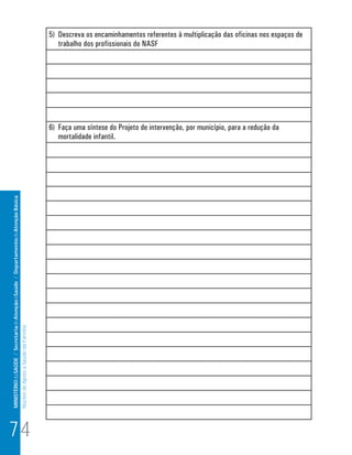 MINISTÉRIO da SAÚDE / Secretaria de Atenção à Saúde / Departamento de Atenção Básica 
Núcleo de Apoio a Saúde da Família 
5) Descreva os encaminhamentos referentes à multiplicação das oficinas nos espaços de 
trabalho dos profissionais do NASF 
6) Faça uma síntese do Projeto de intervenção, por município, para a redução da 
mortalidade infantil. 
74 
 
