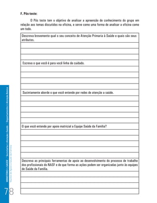 MINISTÉRIO da SAÚDE / Secretaria de Atenção à Saúde / Departamento de Atenção Básica 
Núcleo de Apoio a Saúde da Família 
F. Pós-teste: 
O Pós teste tem o objetivo de analisar a apreensão de conhecimento do grupo em 
relação aos temas discutidos na oficina, e serve como uma forma de analisar a oficina como 
um todo. 
Descreva brevemente qual o seu conceito de Atenção Primaria à Saúde e quais são seus 
atributos. 
Escreva o que você é para você linha de cuidado. 
Sucintamente aborde o que você entende por redes de atenção a saúde. 
O que você entende por apoio matricial a Equipe Saúde da Família? 
Descreva as principais ferramentas de apoio ao desenvolvimento do processo de trabalho 
dos profissionais do NASF e de que forma as ações podem ser organizadas junto às equipes 
de Saúde da Família. 
78 
 