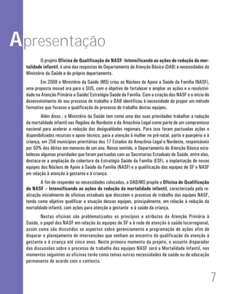 Apresentação 
O projeto Oficina de Qualificação do NASF- Intensificando as ações de redução da mor-talidade 
infantil, é uma das respostas do Departamento de Atenção Básica (DAB) a necessidades do 
Ministério da Saúde e do próprio departamento. 
Em 2008 o Ministério da Saúde (MS) criou os Núcleos de Apoio a Saúde da Família (NASF), 
uma proposta inovad ora para o SUS, com o objetivo de fortalecer e ampliar as ações e a resolutivi-dade 
na Atenção Primária a Saúde/ Estratégia Saúde da Família. Com a criação dos NASF e o início do 
desenvolvimento do seu processo de trabalho o DAB identificou à necessidade de propor um método 
formativo que focasse a qualificação do processo de trabalho destas equipes. 
Além disso , o Ministério da Saúde tem como uma das suas prioridades trabalhar a redução 
da mortalidade infantil nas Regiões do Nordeste e da Amazônia Legal como parte de um compromisso 
nacional para acelerar a redução das desigualdades regionais. Para isso foram pactuadas ações e 
disponibilizados recursos e apoio técnico, para a atenção à mulher no pré-natal, parto e puerpério e à 
criança, em 256 municípios prioritários dos 17 Estados da Amazônia Legal e Nordeste, responsáveis 
por 50% dos óbitos em menores de um ano. Nesse sentido, o Departamento de Atenção Básica esta-beleceu 
algumas prioridades que foram pactuadas com as Secretarias Estaduais de Saúde, entre elas, 
destaca-se a ampliação da cobertura da Estratégia Saúde da Família (ESF), a implantação de novas 
equipes dos Núcleos de Apoio à Saúde da Família (NASF) e a qualificação das equipes de SF e NASF 
em relação à atenção à gestante e à criança. 
A fim de responder as necessidades colocadas, o DAB/MS propõe a Oficina de Qualificação 
do NASF – Intensificando as ações de redução da mortalidade infantil, caracterizada pela re-alização 
inicialmente de oficinas estaduais que discutem o processo de trabalho das equipes NASF, 
tendo como objetivo qualificar a atuação dessas equipes, principalmente, em relação à redução da 
mortalidade infantil, com ações para atenção a gestante e à saúde da criança. 
Nestas oficinas são problematizados os princípios e atributos da Atenção Primária à 
Saúde, o papel dos NASF em relação às equipes de SF e à rede de atenção à saúde locorregional, 
assim como são discutidos os aspectos sobre gerenciamento e programação de ações afim de 
disparar o planejamento de intervenções que venham ao encontro da qualificação da atenção à 
gestante e à criança até cinco anos. Neste primeiro momento do projeto, o assunto disparador 
das discussões sobre o processo de trabalho das equipes NASF será a Mortalidade Infantil, nos 
momentos seguintes as oficinas terão como temas outras necessidades de saúde ou de educação 
permanente de acordo com o contexto. 
71 
 