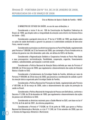 MINISTÉRIO da SAÚDE / Secretaria de Atenção à Saúde / Departamento de Atenção Básica 
Núcleo de Apoio a Saúde da Família 
Anexo D - PORTARIA GM Nº 154, DE 24 DE JANEIRO DE 2008, 
REPUBLICADA EM 4 DE MARÇO DE 2008 
Cria os Núcleos de Apoio à Saúde da Família – NASF. 
O MINISTRO DE ESTADO DA SAÚDE, no uso de suas atribuições, e 
Considerando o inciso II do art. 198 da Constituição da República Federativa do 
Brasil, de 1988, que dispõe sobre a integralidade da atenção como diretriz do Sistema Único 
de Saúde – SUS; 
Considerando o parágrafo único do art. 3º da Lei nº 8.080, de 1990, que dispõe sobre 
as ações de saúde destinadas a garantir às pessoas e à coletividade condições de bem-estar 
físico, mental e social; 
Considerando os princípios e as diretrizes propostos no Pacto Pela Saúde, regulamentado 
pela Portaria nº 399/GM, de 22 de fevereiro de 2006, que contempla o Pacto firmado entre as 
esferas de governo nas três dimensões: pela vida, em defesa do SUS e de Gestão; 
Considerando a Regionalização Solidária e Cooperativa firmada no Pacto Pela Saúde 
e seus pressupostos: territorialização, flexibilidade, cooperação, cogestão, financiamento 
solidário, subsidiariedade, participação e controle social; 
Considerando a Política Nacional de Atenção Básica definida por meio da Portaria nº 
648/GM, de 28 de março de 2006, que regulamenta o desenvolvimento das ações de Atenção 
Básica à Saúde no SUS; 
Considerando o fortalecimento da Estratégia Saúde da Família, definida por meio da 
Portaria nº 648/GM, de 28 de março de 2006, que preconiza a coordenação do cuidado a partir 
da atenção básica organizada pela Estratégia Saúde da Família; 
Considerando a Política Nacional de Promoção da Saúde, regulamentada pela Portaria 
nº 687/GM, de 30 de março de 2006, sobre o desenvolvimento das ações de promoção da 
saúde no Brasil; 
Considerando a Política Nacional de Integração da Pessoa com Deficiência, conforme o 
Decreto nº 3.298, de 20 de dezembro de 1999, que regulamenta o desenvolvimento das ações 
da pessoa com deficiência no SUS; 
Considerando as diretrizes nacionais para a Saúde Mental no SUS, com base na Lei nº 
10.216, de 6 de abril de 2001, da reforma psiquiátrica; 
Considerando a Portaria nº 710/GM, de 10 de junho de 1999, que aprova a Política 
Nacional de Alimentação e Nutrição, e a Lei nº 11.346, de 15 de setembro de 2006, que cria 
80 o Sistema de Segurança Alimentar e Nutricional; 
 