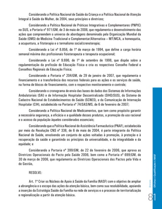 Of icina de Qualificação do NASF 
Anexos 
Considerando a Política Nacional de Saúde da Criança e a Política Nacional de Atenção 
Integral à Saúde da Mulher, de 2004, seus princípios e diretrizes; 
Considerando a Política Nacional de Práticas Integrativas e Complementares (PNPIC) 
no SUS, a Portaria nº 971/GM, de 3 de maio de 2006, que regulamenta o desenvolvimento das 
ações que compreendem o universo de abordagens denominado pela Organização Mundial da 
Saúde (OMS) de Medicina Tradicional e Complementar/Alternativa – MT/MCA, a homeopatia, 
a acupuntura, a fitoterapia e o termalismo social/crenoterapia; 
Considerando a Lei nº 8.856, de 1º de março de 1994, que define a carga horária 
semanal máxima dos profissionais fisioterapeuta e terapeuta ocupacional; 
Considerando a Lei nº 9.696, de 1º de setembro de 1998, que dispõe sobre a 
regulamentação da profissão de Educação Física e cria os respectivos Conselho Federal e 
Conselhos Regionais de Educação Física; 
Considerando a Portaria nº 204/GM, de 29 de janeiro de 2007, que regulamenta o 
financiamento e a transferência dos recursos federais para as ações e os serviços de saúde, 
na forma de blocos de financiamento, com o respectivo monitoramento e controle; 
Considerando o cronograma de envio das bases de dados dos Sistemas de Informações 
Ambulatoriais (SAI) e de Informação Hospitalar Descentralizado (SIHD/SUS), do Sistema de 
Cadastro Nacional de Estabelecimentos de Saúde (SCNES), e da Comunicação de Internação 
Hospitalar (CIH), estabelecido na Portaria nº 74/SAS/MS, de 6 de fevereiro de 2007; 
Considerando a Política Nacional de Medicamentos, que tem como propósito garantir 
a necessária segurança, a eficácia e a qualidade desses produtos, a promoção do uso racional 
e o acesso da população àqueles considerados essenciais; 
Considerando que a Política Nacional de Assistência Farmacêutica (PNAF), estabelecida 
por meio da Resolução CNS nº 338, de 6 de maio de 2004, é parte integrante da Política 
Nacional de Saúde, envolvendo um conjunto de ações voltadas à promoção, à proteção e à 
recuperação da saúde e garantindo os princípios da universalidade, e da integralidade e da 
equidade; e 
Considerando a Portaria nº 399/GM, de 22 de fevereiro de 2006, que aprova as 
Diretrizes Operacionais do Pacto pela Saúde 2006, bem como a Portaria nº 699/GM, de 
30 de março de 2006, que regulamenta as Diretrizes Operacionais dos Pactos pela Vida e 
de Gestão, 
RESOLVE: 
Art. 1º Criar os Núcleos de Apoio à Saúde da Família (NASF) com o objetivo de ampliar 
a abrangência e o escopo das ações da atenção básica, bem como sua resolubilidade, apoiando 
a inserção da Estratégia Saúde da Família na rede de serviços e o processo de territorialização 
e regionalização a partir da atenção básica. 81 
 