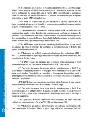 MINISTÉRIO da SAÚDE / Secretaria de Atenção à Saúde / Departamento de Atenção Básica 
Núcleo de Apoio a Saúde da Família 
Art. 2º Estabelecer que os Núcleos de Apoio à Saúde da Família (NASF), constituídos por 
equipes compostas por profissionais de diferentes áreas de conhecimento, atuem em parceria 
com os profissionais das equipes de Saúde da Família (eSF), compartilhando as práticas em 
saúde nos territórios sob responsabilidade das ESF, atuando diretamente no apoio às equipes 
e na unidade na qual o NASF está cadastrado. 
§ 1º Os NASF não se constituem em porta de entrada do sistema, e devem atuar de 
forma integrada à rede de serviços de saúde, a partir das demandas identificadas no trabalho 
conjunto com as equipes de Saúde da Família. 
§ 2º A responsabilização compartilhada entre as equipes de SF e a equipe do NASF 
na comunidade prevê a revisão da prática do encaminhamento com base nos processos de 
referência e contrarreferência, ampliando-a para um processo de acompanhamento longitudinal 
de responsabilidade da equipe de Atenção Básica/Saúde da Família, atuando no fortalecimento 
de seus atributos e no papel de coordenação do cuidado no SUS. 
§ 3º Os NASF devem buscar instituir a plena integralidade do cuidado físico e mental 
aos usuários do SUS por intermédio da qualificação e complementaridade do trabalho das 
equipes de Saúde da Família (eSF). 
Art. 3º Determinar que os NASF estejam classificados em duas modalidades, NASF 1 
e NASF 2, ficando vedada a implantação das duas modalidades de forma concomitante nos 
municípios e no Distrito Federal. 
§ 1º O NASF 1 deverá ser composto por, no mínimo, cinco profissionais de nível 
superior de ocupações não coincidentes, entre as listadas no § 2º deste artigo. 
§ 2º Para efeito de repasse de recursos federais, poderão compor os NASF 1 as 
seguintes ocupações do Código Brasileiro de Ocupações (CBO): médico acupunturista; assistente 
social; profissional da Educação Física; farmacêutico; fisioterapeuta; fonoaudiólogo; médico 
ginecologista; médico homeopata; nutricionista; médico pediatra; psicólogo; médico psiquiatra; 
e terapeuta ocupacional. 
§ 3º O NASF 2 deverá ser composto por, no mínimo, três profissionais de nível superior 
de ocupações não coincidentes, entre as listadas no § 4º deste artigo. 
§ 4º Para efeito de repasse de recursos federais, poderão compor os NASF 2 as 
seguintes ocupações do Código Brasileiro de Ocupações (CBO): assistente social; profissional 
da Educação Física; farmacêutico; fisioterapeuta; fonoaudiólogo; nutricionista; psicólogo; e 
terapeuta ocupacional. 
§º 5º A prática da Medicina Tradicional Chinesa/Acupuntura no NASF deverá ser 
realizada em consonância com a Portaria nº 971/GM, de 3 de maio de 2006. 
Art. 4º Determinar que os NASF devam funcionar em horário de trabalho coincidente 
com o das equipes de Saúde da Família, e que a carga horária dos profissionais do NASF 82 
 