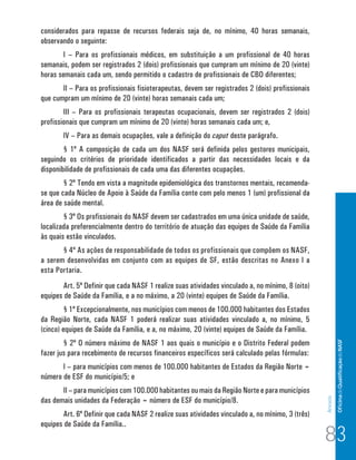 Of icina de Qualificação do NASF 
Anexos 
considerados para repasse de recursos federais seja de, no mínimo, 40 horas semanais, 
observando o seguinte: 
I – Para os profissionais médicos, em substituição a um profissional de 40 horas 
semanais, podem ser registrados 2 (dois) profissionais que cumpram um mínimo de 20 (vinte) 
horas semanais cada um, sendo permitido o cadastro de profissionais de CBO diferentes; 
II – Para os profissionais fisioterapeutas, devem ser registrados 2 (dois) profissionais 
que cumpram um mínimo de 20 (vinte) horas semanais cada um; 
III – Para os profissionais terapeutas ocupacionais, devem ser registrados 2 (dois) 
profissionais que cumpram um mínimo de 20 (vinte) horas semanais cada um; e, 
IV – Para as demais ocupações, vale a definição do caput deste parágrafo. 
§ 1º A composição de cada um dos NASF será definida pelos gestores municipais, 
seguindo os critérios de prioridade identificados a partir das necessidades locais e da 
disponibilidade de profissionais de cada uma das diferentes ocupações. 
§ 2º Tendo em vista a magnitude epidemiológica dos transtornos mentais, recomenda-se 
que cada Núcleo de Apoio à Saúde da Família conte com pelo menos 1 (um) profissional da 
área de saúde mental. 
§ 3º Os profissionais do NASF devem ser cadastrados em uma única unidade de saúde, 
localizada preferencialmente dentro do território de atuação das equipes de Saúde da Família 
às quais estão vinculados. 
§ 4º As ações de responsabilidade de todos os profissionais que compõem os NASF, 
a serem desenvolvidas em conjunto com as equipes de SF, estão descritas no Anexo I a 
esta Portaria. 
Art. 5º Definir que cada NASF 1 realize suas atividades vinculado a, no mínimo, 8 (oito) 
equipes de Saúde da Família, e a no máximo, a 20 (vinte) equipes de Saúde da Família. 
§ 1º Excepcionalmente, nos municípios com menos de 100.000 habitantes dos Estados 
da Região Norte, cada NASF 1 poderá realizar suas atividades vinculado a, no mínimo, 5 
(cinco) equipes de Saúde da Família, e a, no máximo, 20 (vinte) equipes de Saúde da Família. 
§ 2º O número máximo de NASF 1 aos quais o município e o Distrito Federal podem 
fazer jus para recebimento de recursos financeiros específicos será calculado pelas fórmulas: 
I – para municípios com menos de 100.000 habitantes de Estados da Região Norte = 
número de ESF do município/5; e 
II – para municípios com 100.000 habitantes ou mais da Região Norte e para municípios 
das demais unidades da Federação = número de ESF do município/8. 
Art. 6º Definir que cada NASF 2 realize suas atividades vinculado a, no mínimo, 3 (três) 
equipes de Saúde da Família.. 83 
 