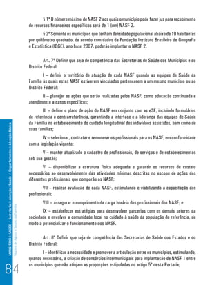 MINISTÉRIO da SAÚDE / Secretaria de Atenção à Saúde / Departamento de Atenção Básica 
Núcleo de Apoio a Saúde da Família 
§ 1º O número máximo de NASF 2 aos quais o município pode fazer jus para recebimento 
de recursos financeiros específicos será de 1 (um) NASF 2. 
§ 2º Somente os municípios que tenham densidade populacional abaixo de 10 habitantes 
por quilômetro quadrado, de acordo com dados da Fundação Instituto Brasileiro de Geografia 
e Estatística (IBGE), ano base 2007, poderão implantar o NASF 2. 
Art. 7º Definir que seja de competência das Secretarias de Saúde dos Municípios e do 
Distrito Federal: 
I – definir o território de atuação de cada NASF quando as equipes de Saúde da 
Família às quais estes NASF estiverem vinculados pertencerem a um mesmo município ou ao 
Distrito Federal; 
II – planejar as ações que serão realizadas pelos NASF, como educação continuada e 
atendimento a casos específicos; 
III – definir o plano de ação do NASF em conjunto com as eSF, incluindo formulários 
de referência e contrarreferência, garantindo a interface e a liderança das equipes de Saúde 
da Família no estabelecimento do cuidado longitudinal dos indivíduos assistidos, bem como de 
suas famílias; 
IV – selecionar, contratar e remunerar os profissionais para os NASF, em conformidade 
com a legislação vigente; 
V – manter atualizado o cadastro de profissionais, de serviços e de estabelecimentos 
sob sua gestão; 
VI – disponibilizar a estrutura física adequada e garantir os recursos de custeio 
necessários ao desenvolvimento das atividades mínimas descritas no escopo de ações dos 
diferentes profissionais que comporão os NASF; 
VII – realizar avaliação de cada NASF, estimulando e viabilizando a capacitação dos 
profissionais; 
VIII – assegurar o cumprimento da carga horária dos profissionais dos NASF; e 
IX – estabelecer estratégias para desenvolver parcerias com os demais setores da 
sociedade e envolver a comunidade local no cuidado à saúde da população de referência, de 
modo a potencializar o funcionamento dos NASF. 
Art. 8º Definir que seja de competência das Secretarias de Saúde dos Estados e do 
Distrito Federal: 
I – identificar a necessidade e promover a articulação entre os municípios, estimulando, 
quando necessário, a criação de consórcios intermunicipais para implantação de NASF 1 entre 
os municípios que não atinjam as proporções estipuladas no artigo 5º desta Portaria; 84 
 