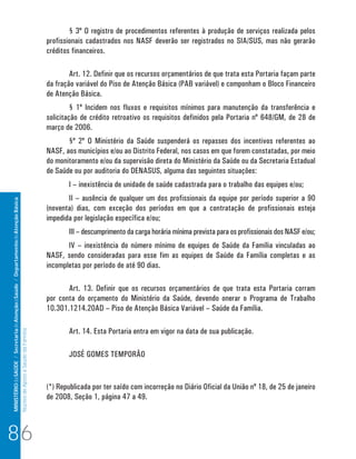 MINISTÉRIO da SAÚDE / Secretaria de Atenção à Saúde / Departamento de Atenção Básica 
Núcleo de Apoio a Saúde da Família 
§ 3º O registro de procedimentos referentes à produção de serviços realizada pelos 
profissionais cadastrados nos NASF deverão ser registrados no SIA/SUS, mas não gerarão 
créditos financeiros. 
Art. 12. Definir que os recursos orçamentários de que trata esta Portaria façam parte 
da fração variável do Piso de Atenção Básica (PAB variável) e componham o Bloco Financeiro 
de Atenção Básica. 
§ 1º Incidem nos fluxos e requisitos mínimos para manutenção da transferência e 
solicitação de crédito retroativo os requisitos definidos pela Portaria nº 648/GM, de 28 de 
março de 2006. 
§º 2º O Ministério da Saúde suspenderá os repasses dos incentivos referentes ao 
NASF, aos municípios e/ou ao Distrito Federal, nos casos em que forem constatadas, por meio 
do monitoramento e/ou da supervisão direta do Ministério da Saúde ou da Secretaria Estadual 
de Saúde ou por auditoria do DENASUS, alguma das seguintes situações: 
I – inexistência de unidade de saúde cadastrada para o trabalho das equipes e/ou; 
II – ausência de qualquer um dos profissionais da equipe por período superior a 90 
(noventa) dias, com exceção dos períodos em que a contratação de profissionais esteja 
impedida por legislação específica e/ou; 
III – descumprimento da carga horária mínima prevista para os profissionais dos NASF e/ou; 
IV – inexistência do número mínimo de equipes de Saúde da Família vinculadas ao 
NASF, sendo consideradas para esse fim as equipes de Saúde da Família completas e as 
incompletas por período de até 90 dias. 
Art. 13. Definir que os recursos orçamentários de que trata esta Portaria corram 
por conta do orçamento do Ministério da Saúde, devendo onerar o Programa de Trabalho 
10.301.1214.20AD – Piso de Atenção Básica Variável – Saúde da Família. 
Art. 14. Esta Portaria entra em vigor na data de sua publicação. 
JOSÉ GOMES TEMPORÃO 
(*) Republicada por ter saído com incorreção no Diário Oficial da União nº 18, de 25 de janeiro 
de 2008, Seção 1, página 47 a 49. 
86 
 