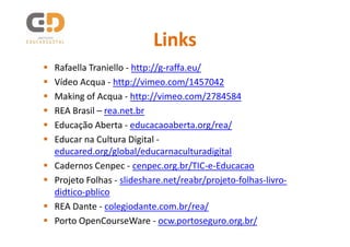 Links
Rafaella Traniello - http://g-raffa.eu/
Vídeo Acqua - http://vimeo.com/1457042
Making of Acqua - http://vimeo.com/2784584
REA Brasil – rea.net.br
Educação Aberta - educacaoaberta.org/rea/
Educar na Cultura Digital -
educared.org/global/educarnaculturadigital
Cadernos Cenpec - cenpec.org.br/TIC-e-Educacao
Projeto Folhas - slideshare.net/reabr/projeto-folhas-livro-
didtico-pblico
REA Dante - colegiodante.com.br/rea/
Porto OpenCourseWare - ocw.portoseguro.org.br/
 