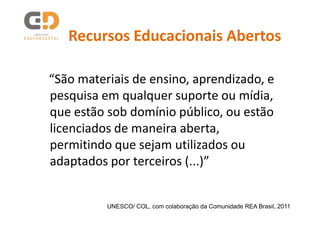 Recursos Educacionais Abertos

“São materiais de ensino, aprendizado, e
pesquisa em qualquer suporte ou mídia,
que estão sob domínio público, ou estão
licenciados de maneira aberta,
permitindo que sejam utilizados ou
adaptados por terceiros (...)”


          UNESCO/ COL, com colaboração da Comunidade REA Brasil, 2011
 