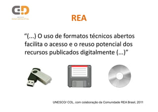 REA
“(...) O uso de formatos técnicos abertos
facilita o acesso e o reuso potencial dos
recursos publicados digitalmente (...)”




          UNESCO/ COL, com colaboração da Comunidade REA Brasil, 2011
 