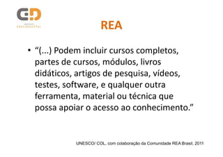 REA
• “(...) Podem incluir cursos completos,
  partes de cursos, módulos, livros
  didáticos, artigos de pesquisa, vídeos,
  testes, software, e qualquer outra
  ferramenta, material ou técnica que
  possa apoiar o acesso ao conhecimento.”


           UNESCO/ COL, com colaboração da Comunidade REA Brasil, 2011
 