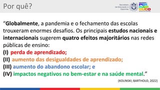 Por quê?
“Globalmente, a pandemia e o fechamento das escolas
trouxeram enormes desafios. Os principais estudos nacionais e
internacionais sugerem quatro efeitos majoritários nas redes
públicas de ensino:
(I) perda de aprendizado;
(II) aumento das desigualdades de aprendizado;
(III) aumento do abandono escolar; e
(IV) impactos negativos no bem-estar e na saúde mental.”
(KOLINSKI; BARTHOLO, 2022)
 