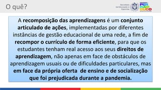 O quê?
A recomposição das aprendizagens é um conjunto
articulado de ações, implementadas por diferentes
instâncias de gestão educacional de uma rede, a fim de
recompor o currículo de forma eficiente, para que os
estudantes tenham real acesso aos seus direitos de
aprendizagem, não apenas em face de obstáculos de
aprendizagem usuais ou de dificuldades particulares, mas
em face da própria oferta de ensino e de socialização
que foi prejudicada durante a pandemia.
 