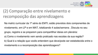 (2) Comparação entre nivelamento e
recomposição das aprendizagens
Na matriz curricular da 1ª série do EMTI, estão previstos dois componentes de
nivelamento, em LP e em MAT, totalizando 4 aulas/semana . Discuta no seu
grupo, registre e se preparem para compartilhar ideias em plenária:
a) Como o nivelamento vem sendo praticado nas escolas da sua região?
b) Qual é a relação que vocês entendem que deve/pode ser estabelecida entre o
nivelamento e a recomposição das aprendizagens?
 