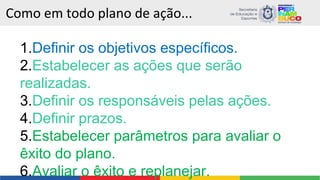 Como em todo plano de ação...
1.Definir os objetivos específicos.
2.Estabelecer as ações que serão
realizadas.
3.Definir os responsáveis pelas ações.
4.Definir prazos.
5.Estabelecer parâmetros para avaliar o
êxito do plano.
6.Avaliar o êxito e replanejar.
 
