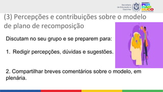 (3) Percepções e contribuições sobre o modelo
de plano de recomposição
Discutam no seu grupo e se preparem para:
1. Redigir percepções, dúvidas e sugestões.
2. Compartilhar breves comentários sobre o modelo, em
plenária.
 
