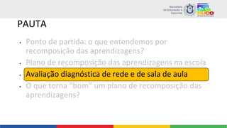 PAUTA
• Ponto de partida: o que entendemos por
recomposição das aprendizagens?
• Plano de recomposição das aprendizagens na escola
• Avaliação diagnóstica de rede e de sala de aula
• O que torna “bom” um plano de recomposição das
aprendizagens?
 