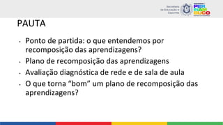 PAUTA
• Ponto de partida: o que entendemos por
recomposição das aprendizagens?
• Plano de recomposição das aprendizagens
• Avaliação diagnóstica de rede e de sala de aula
• O que torna “bom” um plano de recomposição das
aprendizagens?
 