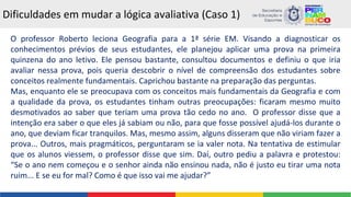 Dificuldades em mudar a lógica avaliativa (Caso 1)
O professor Roberto leciona Geografia para a 1ª série EM. Visando a diagnosticar os
conhecimentos prévios de seus estudantes, ele planejou aplicar uma prova na primeira
quinzena do ano letivo. Ele pensou bastante, consultou documentos e definiu o que iria
avaliar nessa prova, pois queria descobrir o nível de compreensão dos estudantes sobre
conceitos realmente fundamentais. Caprichou bastante na preparação das perguntas.
Mas, enquanto ele se preocupava com os conceitos mais fundamentais da Geografia e com
a qualidade da prova, os estudantes tinham outras preocupações: ficaram mesmo muito
desmotivados ao saber que teriam uma prova tão cedo no ano. O professor disse que a
intenção era saber o que eles já sabiam ou não, para que fosse possível ajudá-los durante o
ano, que deviam ficar tranquilos. Mas, mesmo assim, alguns disseram que não viriam fazer a
prova... Outros, mais pragmáticos, perguntaram se ia valer nota. Na tentativa de estimular
que os alunos viessem, o professor disse que sim. Daí, outro pediu a palavra e protestou:
“Se o ano nem começou e o senhor ainda não ensinou nada, não é justo eu tirar uma nota
ruim... E se eu for mal? Como é que isso vai me ajudar?”
 