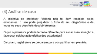 (4) Análise de caso
A iniciativa do professor Roberto não foi bem recebida pelos
estudantes. E isso pode prejudicar o êxito de seu diagnóstico e de
todos os seus possíveis desdobramentos.
O que o professor poderia ter feito diferente para evitar essa situação e
favorecer colaboração efetiva dos estudantes?
Discutam, registrem e se preparem para compartilhar em plenária.
 