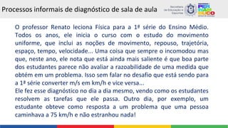 Processos informais de diagnóstico de sala de aula
O professor Renato leciona Física para a 1ª série do Ensino Médio.
Todos os anos, ele inicia o curso com o estudo do movimento
uniforme, que inclui as noções de movimento, repouso, trajetória,
espaço, tempo, velocidade... Uma coisa que sempre o incomodou mas
que, neste ano, ele nota que está ainda mais saliente é que boa parte
dos estudantes parece não avaliar a razoabilidade de uma medida que
obtém em um problema. Isso sem falar no desafio que está sendo para
a 1ª série converter m/s em km/h e vice versa...
Ele fez esse diagnóstico no dia a dia mesmo, vendo como os estudantes
resolvem as tarefas que ele passa. Outro dia, por exemplo, um
estudante obteve como resposta a um problema que uma pessoa
caminhava a 75 km/h e não estranhou nada!
 