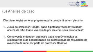 (5) Análise de caso
Discutam, registrem e se preparem para compartilhar em plenária:
1. Junto ao professor Renato, quais hipóteses vocês levantariam
acerca da dificuldade vivenciada por ele com seus estudantes?
1. Como vocês entendem que esse trabalho prévio molda as
expectativas e as possibilidades de interpretação de resultados da
avaliação de rede por parte do professor Renato?
 