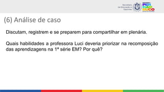(6) Análise de caso
Discutam, registrem e se preparem para compartilhar em plenária.
Quais habilidades a professora Luci deveria priorizar na recomposição
das aprendizagens na 1ª série EM? Por quê?
 