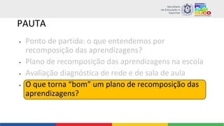 PAUTA
• Ponto de partida: o que entendemos por
recomposição das aprendizagens?
• Plano de recomposição das aprendizagens na escola
• Avaliação diagnóstica de rede e de sala de aula
• O que torna “bom” um plano de recomposição das
aprendizagens?
 