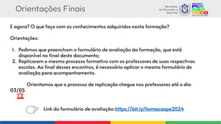 Orientações Finais
E agora? O que faço com os conhecimentos adquiridos nesta formação?
Orientações:
1. Pedimos que preencham o formulário de avaliação da formação, que está
disponível no final deste documento;
2. Replicarem o mesmo processo formativo com os professores de suas respectivas
escolas. Ao final desses encontros, é necessário aplicar o mesmo formulário de
avaliação para acompanhamento.
Orientamos que o processo de replicação chegue nos professores até o dia
03/05
Link do formulário de avaliação:https://bit.ly/formacaope2024
 