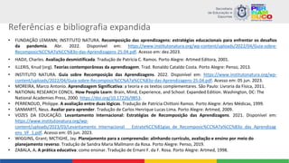 Referências e bibliografia expandida
• FUNDAÇÃO LEMANN; INSTITUTO NATURA. Recomposição das aprendizagens: estratégias educacionais para enfrentar os desafios
da pandemia. Abr. 2022. Disponível em: https://www.institutonatura.org/wp-content/uploads/2022/04/Guia-sobre-
Recomposic%CC%A7a%CC%83o-das-Aprendizagens-25.04.pdf. Acesso em: dez.2023.
• HADJI, Charles. Avaliação desmistificada. Tradução de Patrícia C. Ramos. Porto Alegre: Artmed Editora, 2001.
• ILLERIS, Knud (org). Teorias contemporâneas da aprendizagem. Trad. Ronaldo Cataldo Costa. Porto Alegre: Penso, 2013.
• INSTITUTO NATURA. Guia sobre Recomposição das Aprendizagens. 2022. Disponível em: https://www.institutonatura.org/wp-
content/uploads/2022/04/Guia-sobre-Recomposic%CC%A7a%CC%83o-das-Aprendizagens-25.04.pdf. Acesso em: 05 jun. 2023.
• MOREIRA, Marco Antonio. Aprendizagem Significativa: a teoria e os textos complementares. São Paulo: Livraria da Física, 2011.
• NATIONAL RESEARCH CONCIL. How People Learn: Brain, Mind, Experience, and School: Expanded Edition. Washington, DC: The
National Academies Press, 2000. https://doi.org/10.17226/9853.
• PERRENOUD, Philippe. A avaliação entre duas lógicas. Tradução de Patrícia Chittoni Ramos. Porto Alegre: Artes Médicas, 1999.
• SANMARTÍ, Neus. Avaliar para aprender. Tradução de Carlos Henrique Lucas Lima. Porto Alegre: Artmed, 2009.
• VOZES DA EDUCAÇÃO. Levantamento Internacional: Estratégias de Recomposição das Aprendizagens. 2021. Disponível em:
https://www.institutonatura.org/wp-
content/uploads/2023/03/Levantamento_Internacional___Estrate%CC%81gias_de_Recomposic%CC%A7a%CC%83o_das_Aprendizag
ens_VF_1.pdf. Acesso em: 05 jun. 2023.
• WIGGINS, Grant; MCTIGHE, Jay. Planejamento para a compreensão: alinhando currículo, avaliação e ensino por meio do
planejamento reverso. Tradução de Sandra Maria Mallmann da Rosa. Porto Alegre: Penso, 2019.
• ZABALA, A. A prática educativa: como ensinar. Tradução de Ernani F. da F. Rosa. Porto Alegre: Artmed, 1998.
 