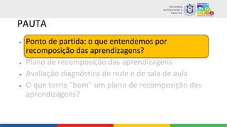 PAUTA
• Ponto de partida: o que entendemos por
recomposição das aprendizagens?
• Plano de recomposição das aprendizagens
• Avaliação diagnóstica de rede e de sala de aula
• O que torna “bom” um plano de recomposição das
aprendizagens?
 