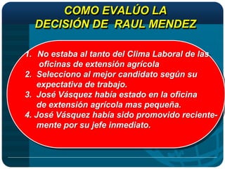 COMO EVALÚO LA
  DECISIÓN DE RAUL MENDEZ

1. No estaba al tanto del Clima Laboral de las
    oficinas de extensión agrícola
2. Selecciono al mejor candidato según su
   expectativa de trabajo.
3. José Vásquez había estado en la oficina
   de extensión agrícola mas pequeña.
4. José Vásquez había sido promovido reciente-
   mente por su jefe inmediato.
 