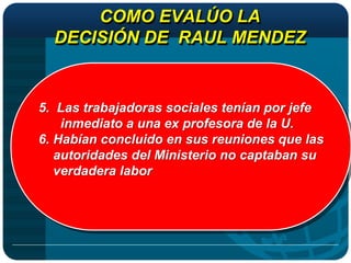 COMO EVALÚO LA
  DECISIÓN DE RAUL MENDEZ


5. Las trabajadoras sociales tenían por jefe
    inmediato a una ex profesora de la U.
6. Habían concluido en sus reuniones que las
   autoridades del Ministerio no captaban su
   verdadera labor
 