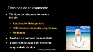 Técnicas de relaxamento
● Técnicas de relaxamento podem
incluir:
 Respiração diafragmática
 Relaxamento muscular progressivo
 Meditação
● Auxiliam no controle da ansiedade
● Estão relacionadas com melhoras
na qualidade de vida
Fonte: (KNAPP, 2004)
 