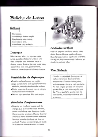 €stimrela
Motricidode.
Coordenoçõo motoro omplo.
Coordenoçõo viso-motoro.
Arremesso oo olvo.
Controle de {orço e direçõo.
Bol iche d. l-atas
Àfividad es orrâfias
Descrição Fozer um pequeno círculo no olto do conto
direiro de umo folho de popel em bronco.
Desenhor dez cruzinhos espolhodos pelo folho.
Em seguido, troçor reios unindo codo cruz oo
círculo no conto do folho.
Bolos de meio {eitos com olgumos meios
iuntos, que sõo enfiodos no fundo de umo
meio comprido. Poro orremotor, torcer e
desviror o cono do perno do meio vórios vezes/
recobrindo o bolo poro, posteriormente,
costuró-lo. Lotos vozios com números colodos.
Possibilidades àe êxplorago
r Empilhor os lotos fozendo um costelo.
r Jogor como boliche: codo iogodor orremesso
três bolos, ientondo derrubor todos os lotos.
r Contor os pontos de ocordo com os números
escritos nos lotos derrubodos.
r Vence o logo quem Ìiver feito moìs pontos.
À+ividad e àmplemenrarer'
+ Desenhor um círculo no louso e pedir òs
crionços que, o umo distôncio de 3 metros,
otirem umo bolo de meio dentro do círculo.
Morcor quontos ocertorom. Depois, desenhor
um círculo menor e contor quontos ocertorom.
Reduzir o tomonho do círculo oté ficor um
ponto só. Anolisor, com os crionços, os cousos
do número de ocertos ser moior ou menor.
Estimulor o criotividode do crionço é o
melhor moneiro de desenvolver seu
outoconceito. Quondo o crionço crio,
sente-se copoz e torno-se mois confionte.
Por mois singelo que seio um brinquedo
que elo {oço, é com muìto orgulho que
diz: "Fui eu que {iz" e quonto mois elo
fizer sozinho, mois independente e feliz
se tornoró.
19
 