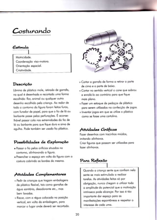 €sÌinrqlq
Motricidode.
Coordenoçõo viso-motoro.
Orientoçõo espociol.
Criotividode.
àsrurando
Descriçâo
Lômino de plóstico mole, retirodo de gorrofo,
no quol é desenhodo e recortodo umo formo
escolhido: ílor, onimol ou quolquer outro
desenho escolhido pelo crionço. Ao redor de
iodo o contorno do figuro forom feitos furos,
com furodor de popel, poro que o fio de lõ ou
borbonte posse pelos perfuroçóes. É o.ont"-
lhóvel possor colo nos extremidodes do fio de
lõ ou borbonte poro que fique duro e sirvo de
ogulho. Pode tombém ser usodo fio plóstico.
Possibilidades àe êxplot'acÉ^o
r Possor o fio pelos oriÍícios situodos no
contorno, olinhovondo o figuro.
o Preencher o espoço em volto do figuro com o
cosiuro cobrindo os bordos do mesmo.
Àtuidad e àmplenentates
+ Pedir òs crionços que trogom embologens
de plóstico flexível, tois como gorrofos de
óguo sonitório, desodoronte etc., mos
bem lovodos.
+ Riscor, com o réguo colocodo no posiçõo
verïicol, em volto do embologem, poro
morcor o lugor onde deveró ser recortodo.
+ Corïor o gorrofo de formo o retiror o porte
de cimo e o porte de boixo.
+ Cortor no sentido verticol o cone que sobrou
e enroló-lo oo contrório poro que fique
mois plono.
+Fozer um estoque de pedoços de plóstico
poro serem utilizodos no confecçõo de iogos.
+ lnventor iogos em que se utilize o plósiico
como se fosse umo cortolino.
Àrividade-s Orrâfta.s
Fozer desenhos com irocinhos miÚdos,
imitondo olinhovos.
Crior figuros que possom ser utilizodos poro
fozer olinhovos.
20
Quondo o crionço sente que confiom nelo
sente-se mois esïimulodo o reolizor
torefos. fu otividodes feitos só por
obrigoçõo, nunco chegom o utilizor todo
o omplitude do potenciol que o motivoçõo
intrínseco pode olconçor. Por isso é tõo
importonÌe dor espoço Poro os
moni{estoçóes esponlôneos e respeitor o
interesse de codo umo.
 