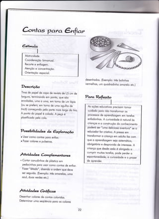 C-,crntas patLo, &far
Desc,rição
Tiros de popel de copo de revisto de 1,5 cm de
lorguro, terminondo em ponto, que sõo
enrolodos, umo o umo/ em torno de um lópis
(ou se preferir, em torno de umo ogulho de
tricô) começondo pelo porfe mois lorgo do tiro.
A ponto do popel é colodo. A peço é
plostificodo pelo colo.
Possibili dade-s de êxplotc.go
r Usor como contos poro enfior.
o Fozer colores e pulseiros.
A+ividqd q àmplenentanes
desenhodos. (Exemplo: três bolinhos
vermelhos, um quodrodinho omorelo etc.)
+ Codor conudinhos de plóstico em
pedocinhos poro usor como contos de enfior.
Fozer "ditodo", dizendo o ordem que deve
ser seguido. (Exemplo: três omorelos, umo
ozul, duos verdes etc.)
A+ividqde-s Ortâfias
Desenhor colores de contos coloridos.
Determinor umo seqüêncio poro os colores
€stin'rulq
Motricidode.
Coordenoçõo bimonuol.
Recorte e enfiogem.
Atençõo e concentroçõo.
OrienÍoçõo espociol.
fu oções educotivos precisom tomor
cuidodo poro nõo tronsformor os
processos de oprendizogem em torefos
enfodonhos. A curiosidode é noturol òs
cnonços e o construçõo do conhecimenio
poderó ser "umo delicioso oventuro,, se o
educodor for criotivo. A presso em
tronsÍormor o crionço em odulio foz com
que o oprendizogem seio sistemótico,
obrigotório e desprovido de interesse. A
crionço que desde cedo é obrigodo o
cumprir muitos torefos, pode perder o
espontoneidode, o curiosidode e o prozer
de oprender.
22
 