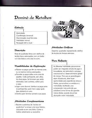 Dc,^inó d.ReÌalhos
Desc.riúo
Pores de quodrodos feiios com retolhos de
tecidos lisos e estompodos, com um botõo
num dos lodos e umo coso no outro.
Possibili àades àe êxplot,o.éo
r Abotoor os peços que têm os mesmos cores
ou os mesmos motivos estompodos.
r Esconder os peços soltos numo coixo de
popelõo. Codo porticiponte, sem olhor,
tiro duos peços. Se formorem por, serõo
obotoodos; coso contrório, voltom poro
q coixo.
r Jogor como dominó: distribuir os peços entre
os porticipontes, quem tiver o peço iguol,
deve obotoó-lo ò outro.
o Gonho quem terminor primeiro suos peços.
Â+ivid ad es àmplementanes
+ Recortor quodrinhos de "revistos em
quodrinhos" e compor umo novo histório,
colocondo-os em umo folho. Contor o
histório verbolmente ou escrevê-lo.
À+lvidad e^ç orrêíicr.s
Desenhor quodrodos representondo
de iecidos de diversos estompos.
retolhos
€s+imula
Motricidode.
Coordenoçõo bimonuol.
Discriminoçõo visuol de cores.
Hobilidode monuol.
Percepçõo tótil e visuol. '
As diferentes hobilidodes psicomotoros
podem ser integrodos otrovés de iogos e
brincodeiros; isto esiimuloró o processo
moturocionol e o desenvolvimento globol
do crionço. Poro que os oprendizogens
seiom durodouros, deve hover
oportunidode poro experiêncios otivos e
diretos, que envolvom os sentidos e o
motricidode, focilitondo umo
compreensõo mois pro{undo que
subsidioró outros formos de oprender
menos diretos, quondo elo ió tiver
olconçodo moior moturidode.
 
