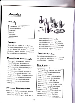 olas
€sq-,^;o
Coordenoçõo viso-motoro.
Equilíbrio e destrezo.
Arremesso.
Atençõo.
Contogem.
Cólculo mentol.
Descnição
Cones de lõ com números de 0 o 9 colodos.
Tompos de potes grondes de morgorino recorto_
dos poro reliror o porte de dentro. conservondo
só o seu oro externo. Tompinhos de refrigeronie
(oproximodomente 30 por crionço).
Possibili dqdes àe êxplotr.fio
*g
É
&
direiio e depois poro o esquerdo,
ohernodomente. Giror os dois círculos,
concomifontemente, poro o direito, depois
poro o esquerdo e, posieriormenïe, um poro
codo lodo. Arremessor o círculo poro cimo
com umo mõo e, pegó_lo com o outro.
rtividodes orrâfìgrs
Escrever os números sorteodos, fozer os somos
dos números de codo iogodor poro comporor
e veríficor quem é o vencedor.r Deixor que o crionço expÍore livremente o
moteriol e descrevo, verbolmente, os
moneiros de brincor que elo for descobrindo.
r Distribuir os cones qleotoriomente sobre o
meso ou sobre o chõo.
r Arremessor duos orgolos de codo vez, ten_
tondo enfió-los no cone escolhido. Coso
consigo, deveró efeluor o somo dos olgorismos
que constom nos cones e depois retiror o
número de tompinhos correspondentes.
r Vence quem ficor com o moíor número
de tompinhos.
À+ividqd s àmplementarcs
+ lntroduzir um círculo em codo mõo; fechor os
mõos e giror os punhos poro rodor os
círculos; o punho direito giro o círculo poro o
26
A crionço deve ter liberdode poro *-
mõo com o quol sente mois focilidode
poro escrever. O respeito ò
predominôncio loterol é imporlonte poro
um bom desempenho de coordenoçõo
motoro visio que um lodo deve ser
dominonte e ouiro ouxilior. Só elo iró
demonsfror se é destro ou conhoto. Numo
otividode como esto podemos observor
quol é o broço preferido. Mos, pode
ocontecer umo ,,loÍerolidode
cruzodo,, ou
seio, o crionço pode ter dominôncio
loterol direito poro o uso dos mõos e
esquerdo poro o uso dos pés ou olho.
 