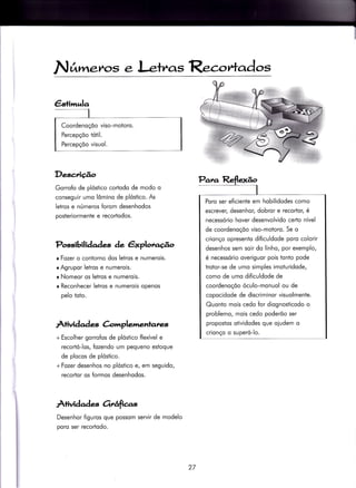 N timetos e l-etr^os R.torfc,dos
&+i,rrula
Coordenoçõo viso-motoro.
Percepçõo tótil.
Percepçõo visuol.
Descriçâo
Gorrofo de plóstico cortodo de modo o
conseguir umo lômino de plóstico. As
letros e números forom desenhodos
posteriormente e recortodos.
Possibili àades de êxplonaúo
tFozer o contorno dos letros e numerois.
r Agrupor letros e numerois.
r Nomeor os letros e numerois.
o Reconhecer letros e numerois openos
pelo toto.
Àtividad e &mplemenlanes
+ Escolher gorroÍos de plóstico flexível e
recortó-los, {ozendo um pequeno estoque
de plocos de plóstico.
+Fozer desenhos no plóstico e, em seguido,
recortor os formos desenhodos.
Àrividades orrêrfias
Desenhor figuros que possom servir de modelo
poro ser recortodo.
Poro ser eficiente em hobilidodes como
escrever/ desenhor, dobror e recortor, é
necessório hover desenvolvido certo nível
de coordenoçõo viso-motoro. Se o
crionço opresento dificuldode poro colorir
desenhos sem soìr do linho, por exemplo,
é necessório overiguor pois tonto pode
trotor-se de umo simples imoturidode,
como de umo dificuldode de
coordenoçõo óculo-monuol ou de
copocidode de discriminor visuolmente.
Quonio mois cedo for diognosticodo o
problemo, mois cedo poderõo ser
propostos otividodes que oiudem o
crionço o superó-lo.
27
 