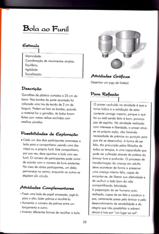 4+imula
Motricidode.
Coordenoçõo de movimenlos omplos.
Equilíbrio.
Agilidode.
Sociolizoçõo.
Bolq c^oF,nnil
Descrição
Gorrofóes de plóstico cortodos o 25 cm do
boco. Nqs bordos do porfe recortodo foi
colocodo umo tiro de tecido de 2 cm de
lorguro. Podem-se Iixor os bordos, quondo
o moteriol for o gorrofõo. As bolos forom
feitos com meios velhos enchidos com
retolhos picodos.
Possibili daàes de êrlplot.llrúo
r Codo um dos dois porticipontes orremesso o
bolo poro o componheiro usondo umo dos
mõos ou o próprio funil. Este componheiro,
por suo vez, deve oponhor o bolo com seu
funil. O número de poriicipontes pode vorior ,
de ocordo com o número de funis existentes.
No coso de vórios por.ticipontes, um deles
permonece no centro, enquonto os outros se
dispõem Jn círculo.
Àtividad e's àmplemenlanes
+ Fozer umo bolo de popel omossodo, iogó_lo
poro o olto, boter polmos e recolhê_lo.
+Aumentor o número de polmos entre um
lonçomenio e outro.
+ lnventor diÍerentes formos de recolher q bolo.
Àtividades orrêtfia.s
Desenhor um iogo de futebol.
Panz,
O prozer usufruído no otividode é que o
torno lúdico e o sotisfoçõo de estqr
contente consigo mesmo/ porque o que
foi ou estó sendo feito é bom, provoco
poz de espíriÌo. No otividode reolizodo
com interesse e liberdode, o prozer situo_
se no próprio oçõo, nõo hovendo
necessidode de prêmios ou puniçõo poro
que elo se desenvolvo. A formo de ser
feliz, tõo procurodo pelos {ilósofos de
todos os tempos, é umo copocidode que
pode ser cultivodo otrovés do prótico do
brincor livre e profundo. O processo de
tronsformoçõo do crionço em odulio
deve ocontecer de formo o preservor
umo crionço interior feliz, copoz de
encontor-se, de liberor suo ofetividode e
de usufruir o lodo bom do vido
comportilhondo felicidode.
A preporoçõo do ser humono outo-
reolizodo, copoz de ser feliz e construir o
poz, certomente posso pelo brincor e pelo
desenvolvimenÌo do sensibilidode e do
olegrio que irõo possibilitor o sobrevi-
vêncio ò luto por "um lugor oo sol,,.
28
 