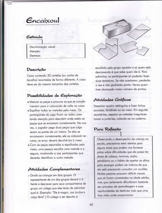 Discriminoçõo visuol.
Atençõo.
Destrezo.
&caixottl
Desc,Àçâo
Coixo contendo 30 cortelos (ou cor"tos de
borolho) recododos de formo diferente. A coixo
deve ser do mesmo tomonho dos cortelos.
Possibilidades àe êrploro.flo
r Misturor os peços e procuror os que se comple-
mentom poro ir colocondo de volto no coixo.
r Espolhor todos os metodes pelo meso. Os
porticipontes do iogo Íicom oo redor, pres-
Ìondo otençõo poro descobrir onde estõo os
peços que se encoixom corretomente. No suo
vezt o iogodor pego duos peços que iulgo
serem os portes de um inÌeiro. Se elos se
encoixorem corretomenÌe, ele os colocoró no
coixo; se error/ deveró devolvê-los ò meso.
r Com os peços seporodos e espolhodos pelo
meso/ umo pessoo escolhe umo metode e o
seguro, mosirondo-o oos porÌicipontes que
deveróo identificor o oufro metode.
À+ividad es àmplementares
+ Dividir os crionços em dois grupos. O
represenionte de um dos grupos deveró ir ò
irente e descrever poro seus componheiros de
grupo um colego que eles terõo de odivinhor
quol é. (Exemplo: "Ele é mogro, uso óculos e
colço tênis".) O colego o ser descriÌo é
escolhido pelo grupo opositor e só quem estó
descrevendo é que sobe quem ele é. Poro
odivinhor, os porticipontes só poderõo fozer
duos tenÌotivos- Se nõo ocertorem, perderõo
o vez e nõo gonhoroo ponio. Vence quem
tiver olconçodo moíor número de pontos.
Âtvidades 6lúftco.s
Desenhor quoho retôngulos e fozer linhos
sinuosos, dividindo-os oo meio. Em seguido
recortó-los, sepontr os metodes irregulores
tomor o iuntó-los. colondo-os no coderno.
Observcndo o desempenho do crionço no
escolo, píecisomos estor otentos poro
olguns sinois que podem nos {ornecer
pishcs sohre dificuldodes que elo posso ter;
dores de cobeço, tonturos, eniôo,
estrqbismo ou o hóbito de opertor os olhos
poro eíxergor podem ser indícios de que
elo estó precisondo consultor um oculisto.
Muitos pessoos possuem déficits visuois
que só forom consÌqtodos no idode odulto,
mos que ceriomente dificultorom bostonte
seu processo de oprendizogem e suos
oportunidodes de desfrutor iudo que umo
boo visõo pode proporcionor.
ó0
 